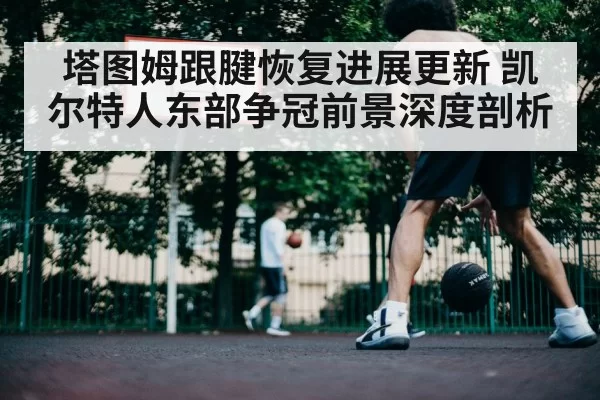 塔图姆跟腱恢复进展更新 凯尔特人东部争冠前景深度剖析