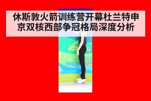 休斯敦火箭训练营开幕杜兰特申京双核西部争冠格局深度分析